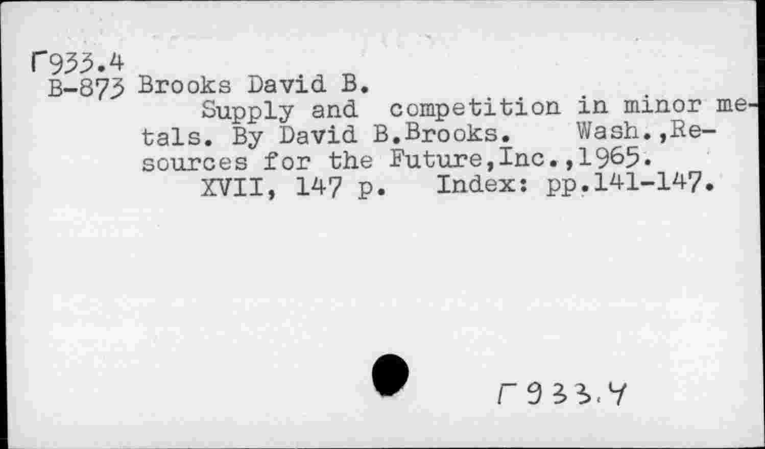 ﻿C9^.4
B-873> Brooks David B.
Supply and competition in minor me tals. By David B.Brooks. Wash.»Resources for the Future,Inc.,1965«
XVII, 147 p. Index: pp.141-147.